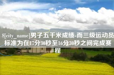 鞍山男子五千米成绩-而三级运动员标准为在17分30秒至16分30秒之间完成赛程