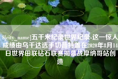 鞍山五千米纪录世界纪录-这一惊人成绩由乌干达选手切普特盖在2020年8月14日世界田联钻石联赛揭幕战摩纳哥站创造