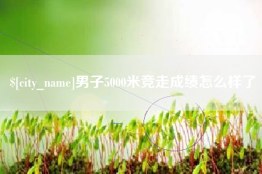 鞍山男子5000米竞走成绩怎么样了
