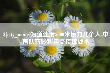 鞍山短道速滑5000米接力几个人-中国队巧妙利用交接棒战术