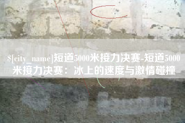 鞍山短道5000米接力决赛-短道5000米接力决赛：冰上的速度与激情碰撞