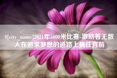 鞍山2021年5000米比赛-激励着无数人在追求梦想的道路上勇往直前
