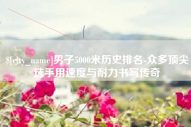 鞍山男子5000米历史排名-众多顶尖选手用速度与耐力书写传奇